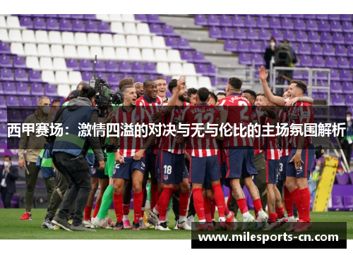 西甲赛场：激情四溢的对决与无与伦比的主场氛围解析