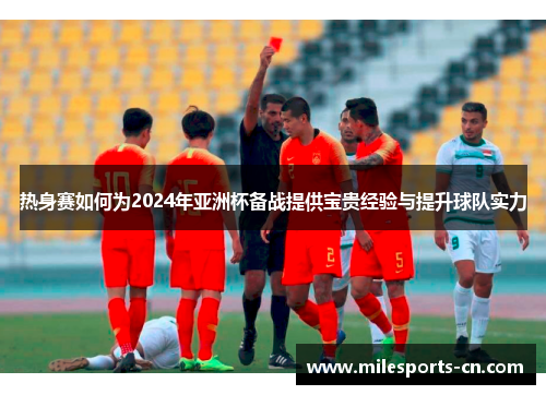 热身赛如何为2024年亚洲杯备战提供宝贵经验与提升球队实力
