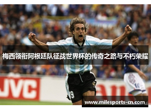 梅西领衔阿根廷队征战世界杯的传奇之路与不朽荣耀