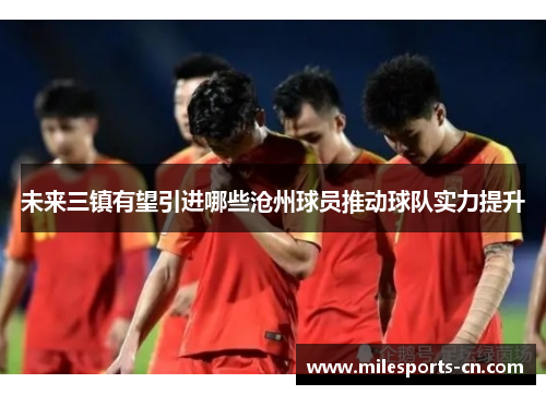 未来三镇有望引进哪些沧州球员推动球队实力提升